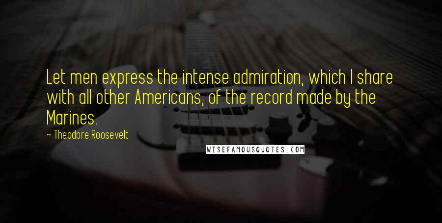 Theodore Roosevelt quotes: Let men express the intense admiration, which I share with all other Americans, of the record made by the Marines.
