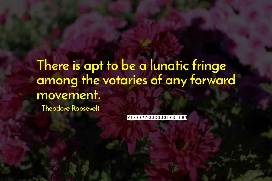 Theodore Roosevelt quotes: There is apt to be a lunatic fringe among the votaries of any forward movement.