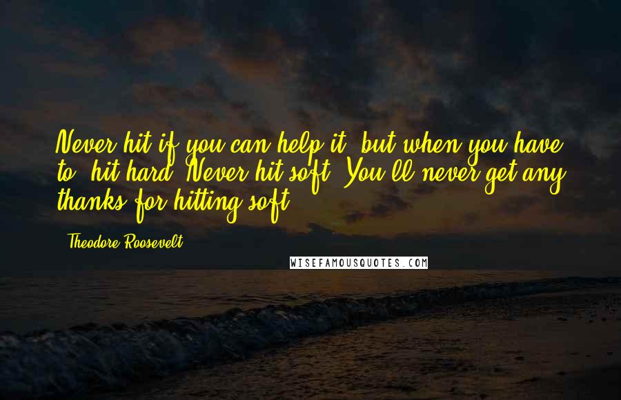 Theodore Roosevelt quotes: Never hit if you can help it, but when you have to, hit hard. Never hit soft. You'll never get any thanks for hitting soft.
