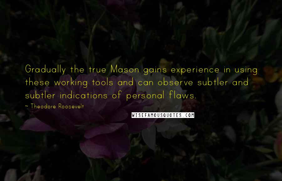 Theodore Roosevelt quotes: Gradually the true Mason gains experience in using these working tools and can observe subtler and subtler indications of personal flaws.