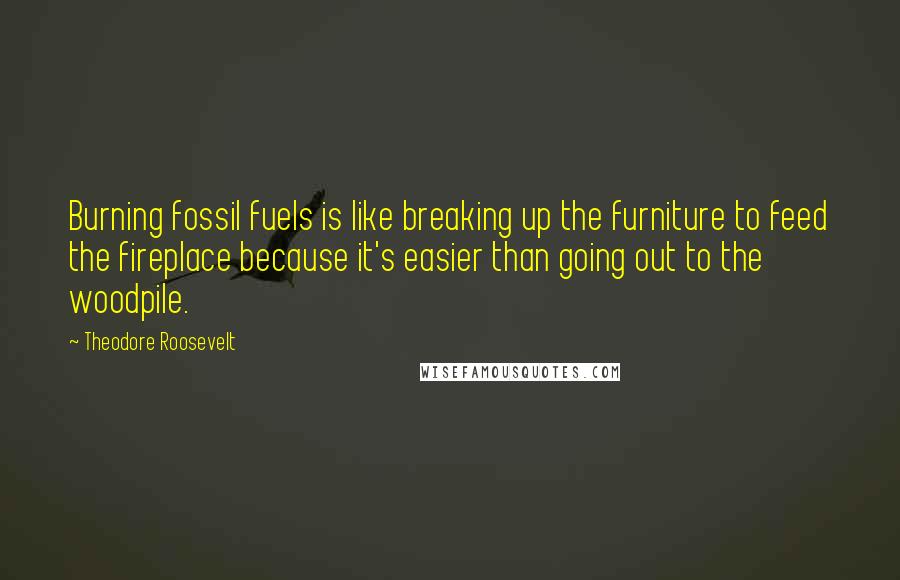 Theodore Roosevelt quotes: Burning fossil fuels is like breaking up the furniture to feed the fireplace because it's easier than going out to the woodpile.