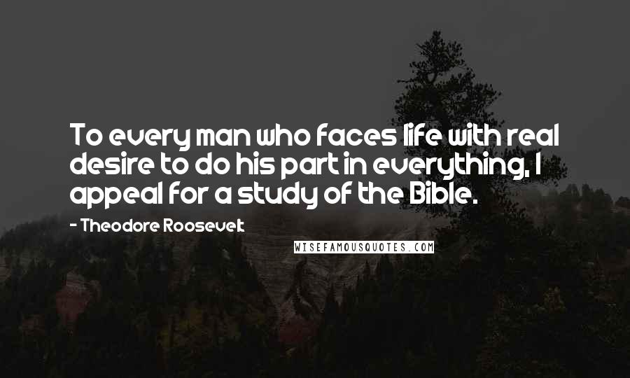 Theodore Roosevelt quotes: To every man who faces life with real desire to do his part in everything, I appeal for a study of the Bible.