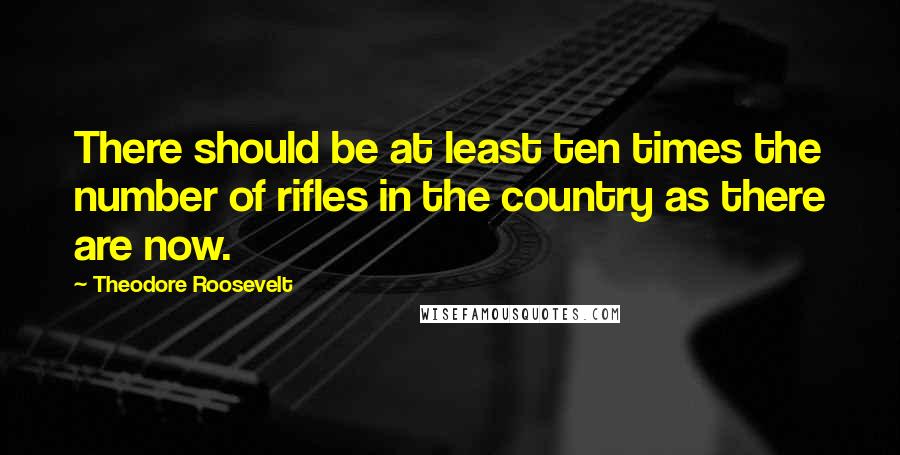Theodore Roosevelt quotes: There should be at least ten times the number of rifles in the country as there are now.