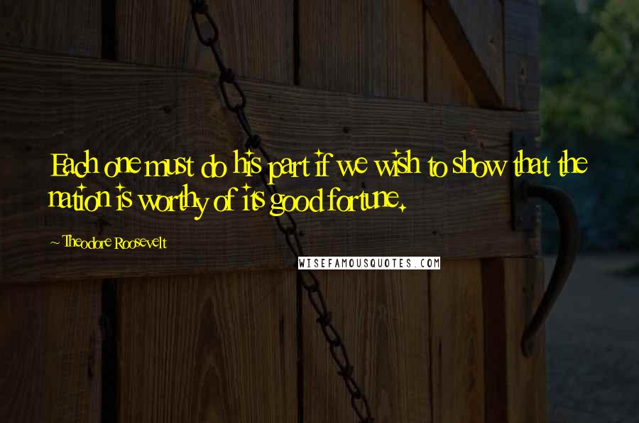 Theodore Roosevelt quotes: Each one must do his part if we wish to show that the nation is worthy of its good fortune.