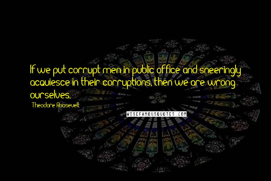 Theodore Roosevelt quotes: If we put corrupt men in public office and sneeringly acquiesce in their corruptions, then we are wrong ourselves.