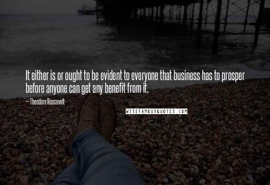 Theodore Roosevelt quotes: It either is or ought to be evident to everyone that business has to prosper before anyone can get any benefit from it.