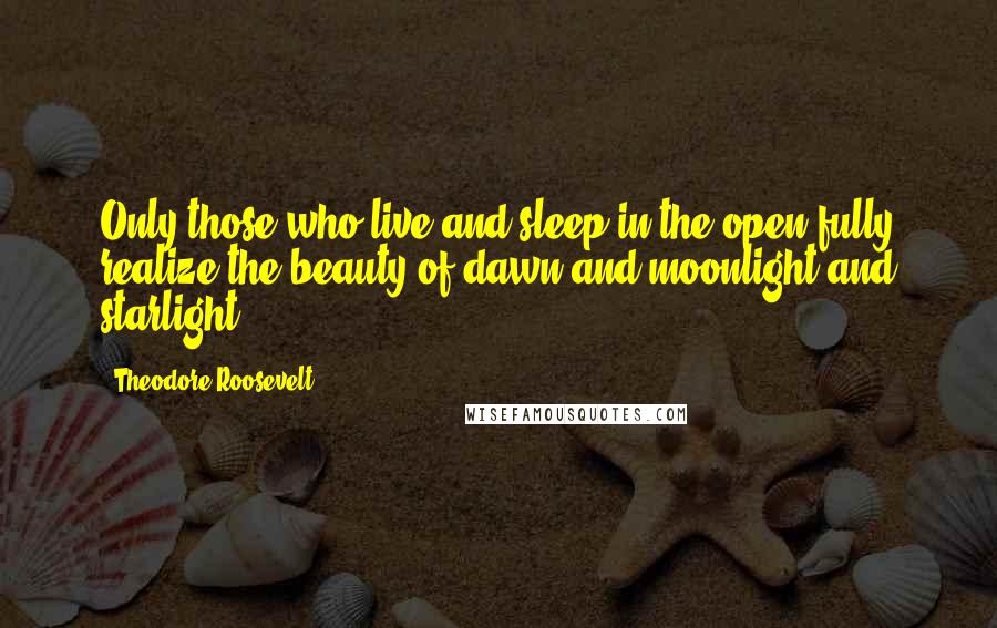 Theodore Roosevelt quotes: Only those who live and sleep in the open fully realize the beauty of dawn and moonlight and starlight.