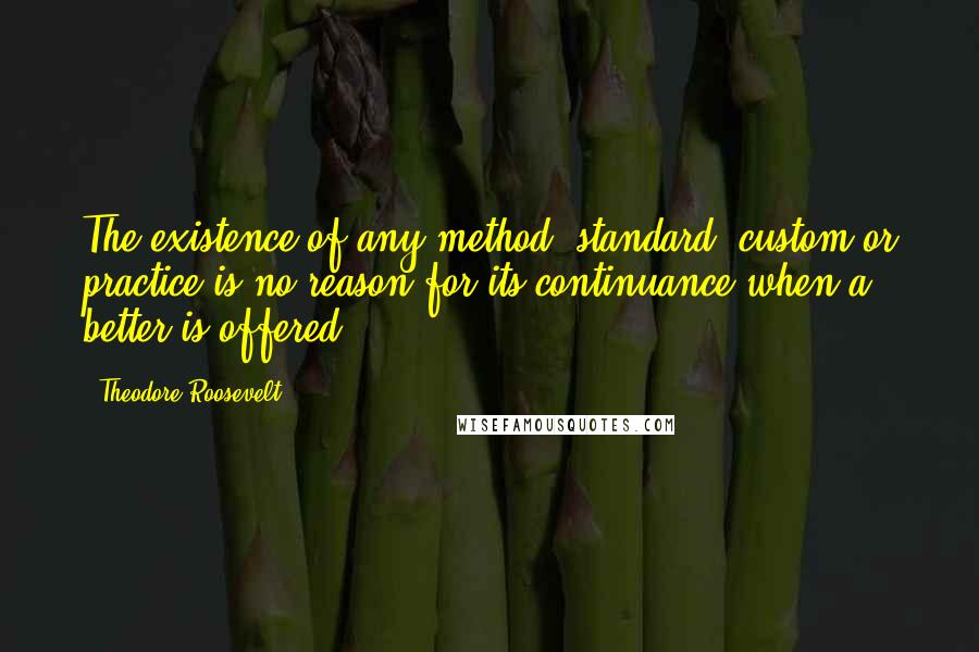 Theodore Roosevelt quotes: The existence of any method, standard, custom or practice is no reason for its continuance when a better is offered.