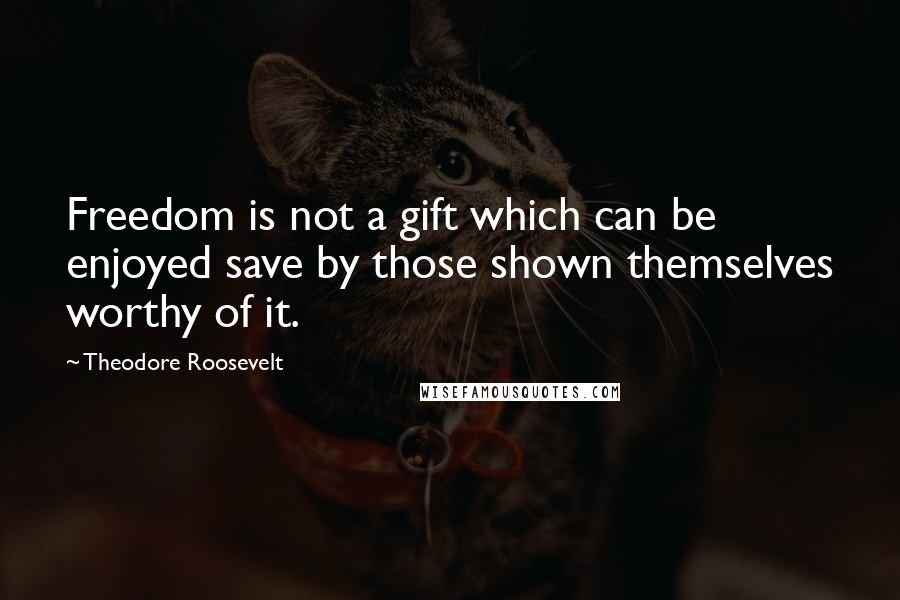 Theodore Roosevelt quotes: Freedom is not a gift which can be enjoyed save by those shown themselves worthy of it.
