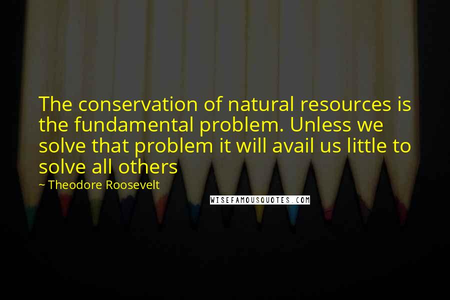 Theodore Roosevelt quotes: The conservation of natural resources is the fundamental problem. Unless we solve that problem it will avail us little to solve all others