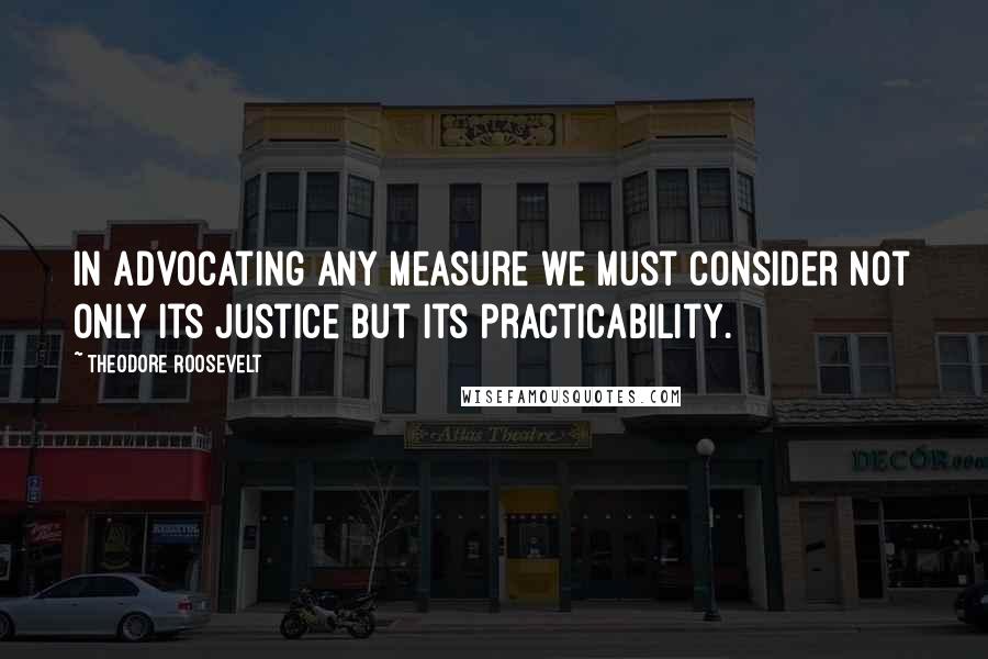 Theodore Roosevelt quotes: In advocating any measure we must consider not only its justice but its practicability.