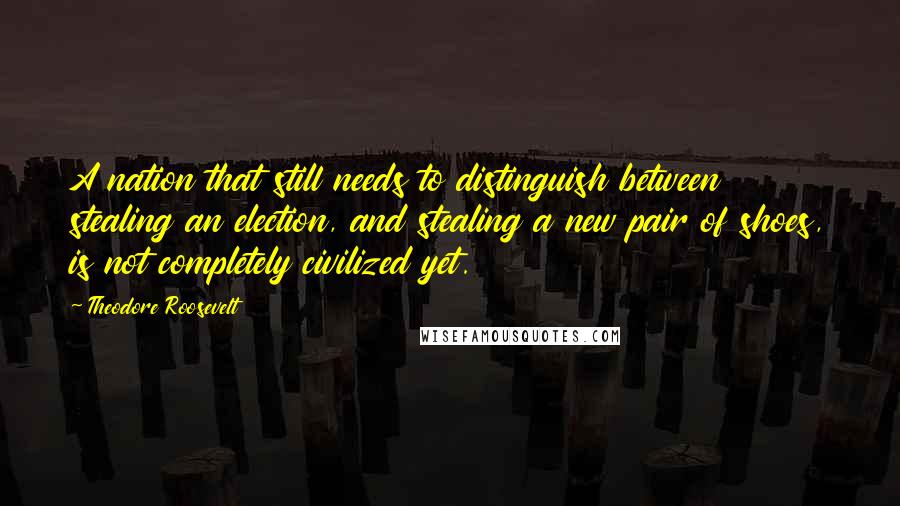 Theodore Roosevelt quotes: A nation that still needs to distinguish between stealing an election, and stealing a new pair of shoes, is not completely civilized yet.