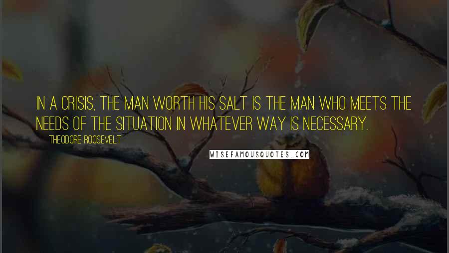 Theodore Roosevelt quotes: In a crisis, the man worth his salt is the man who meets the needs of the situation in whatever way is necessary.