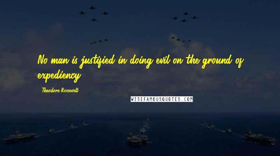 Theodore Roosevelt quotes: No man is justified in doing evil on the ground of expediency.