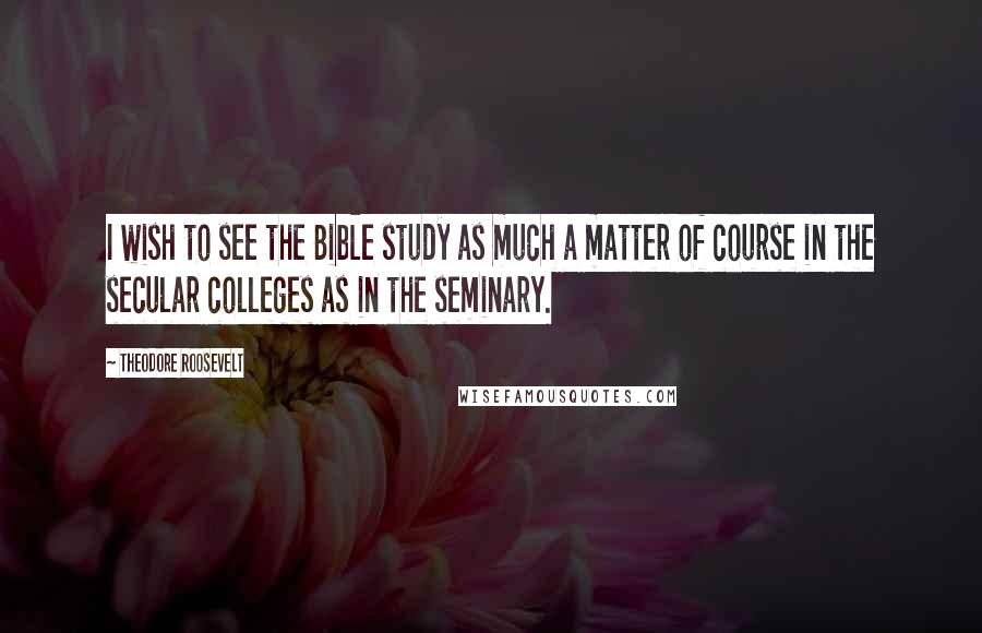 Theodore Roosevelt quotes: I wish to see the Bible study as much a matter of course in the secular colleges as in the seminary.