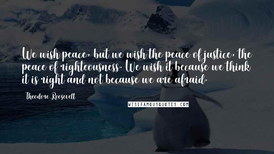 Theodore Roosevelt quotes: We wish peace, but we wish the peace of justice, the peace of righteousness. We wish it because we think it is right and not because we are afraid.