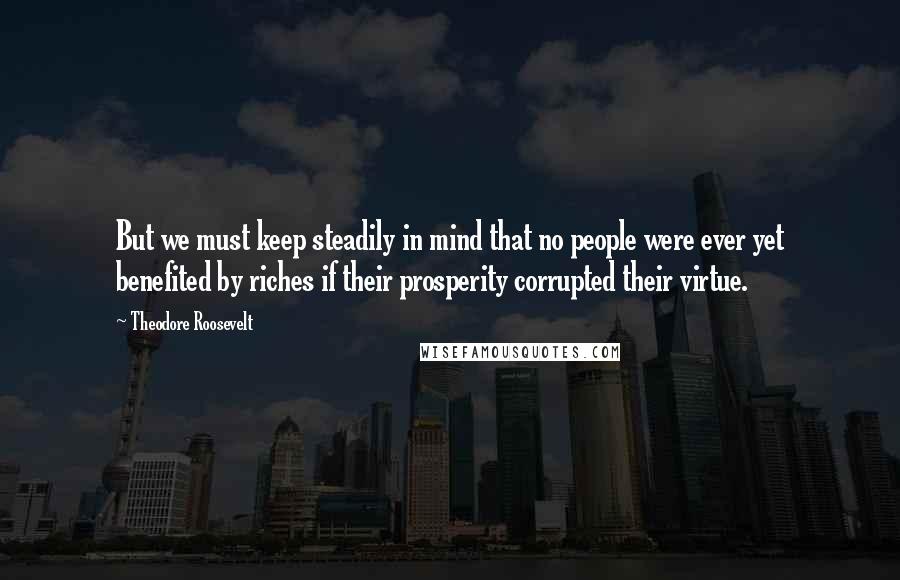 Theodore Roosevelt quotes: But we must keep steadily in mind that no people were ever yet benefited by riches if their prosperity corrupted their virtue.