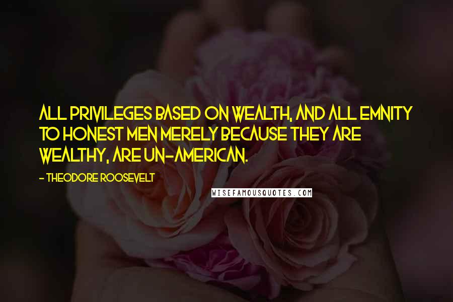 Theodore Roosevelt quotes: All privileges based on wealth, and all emnity to honest men merely because they are wealthy, are un-American.