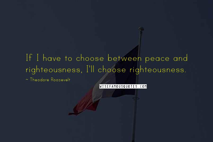 Theodore Roosevelt quotes: If I have to choose between peace and righteousness, I'll choose righteousness.