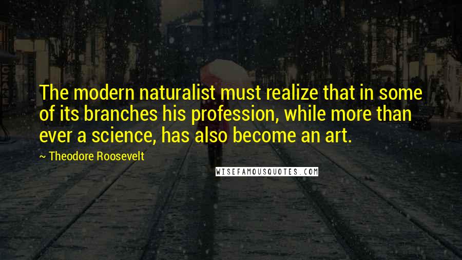 Theodore Roosevelt quotes: The modern naturalist must realize that in some of its branches his profession, while more than ever a science, has also become an art.
