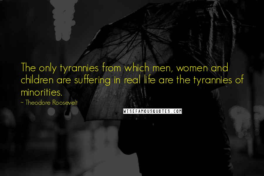 Theodore Roosevelt quotes: The only tyrannies from which men, women and children are suffering in real life are the tyrannies of minorities.