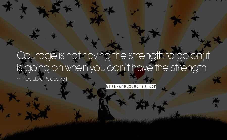 Theodore Roosevelt quotes: Courage is not having the strength to go on; it is going on when you don't have the strength.