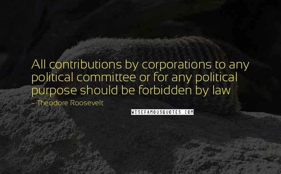 Theodore Roosevelt quotes: All contributions by corporations to any political committee or for any political purpose should be forbidden by law