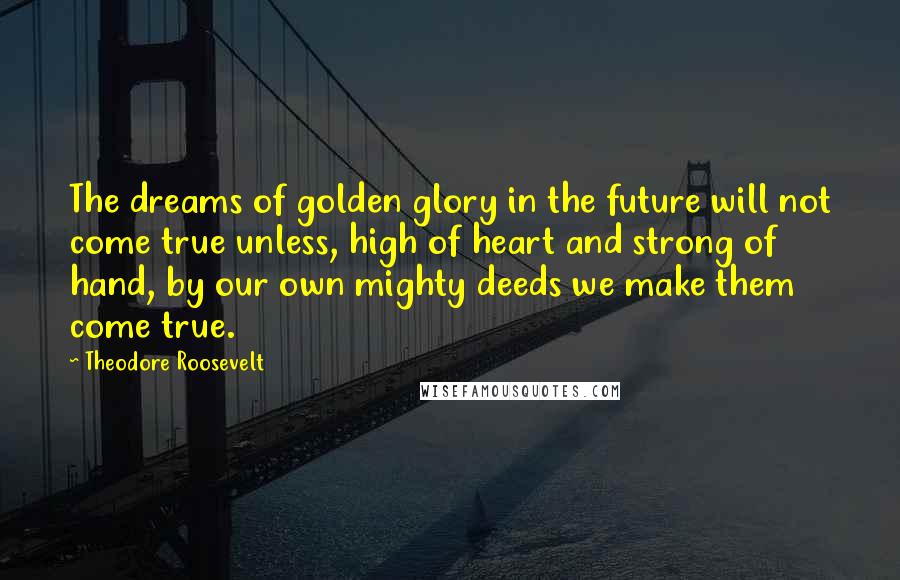 Theodore Roosevelt quotes: The dreams of golden glory in the future will not come true unless, high of heart and strong of hand, by our own mighty deeds we make them come true.