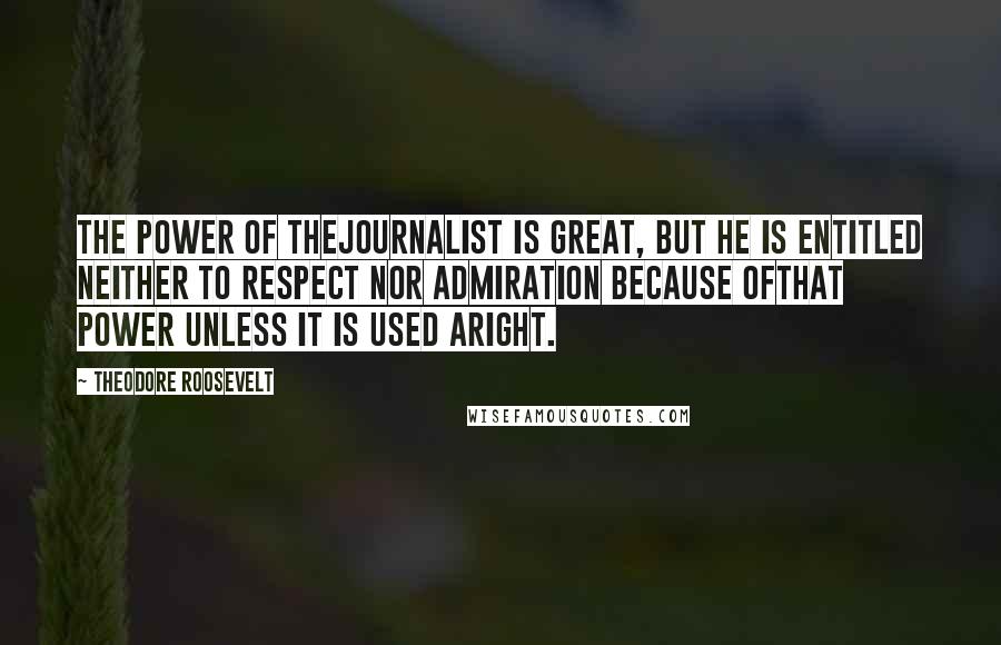 Theodore Roosevelt quotes: The power of thejournalist is great, but he is entitled neither to respect nor admiration because ofthat power unless it is used aright.