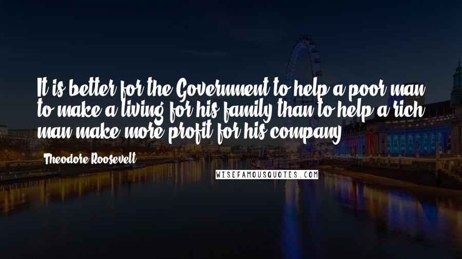 Theodore Roosevelt quotes: It is better for the Government to help a poor man to make a living for his family than to help a rich man make more profit for his company.