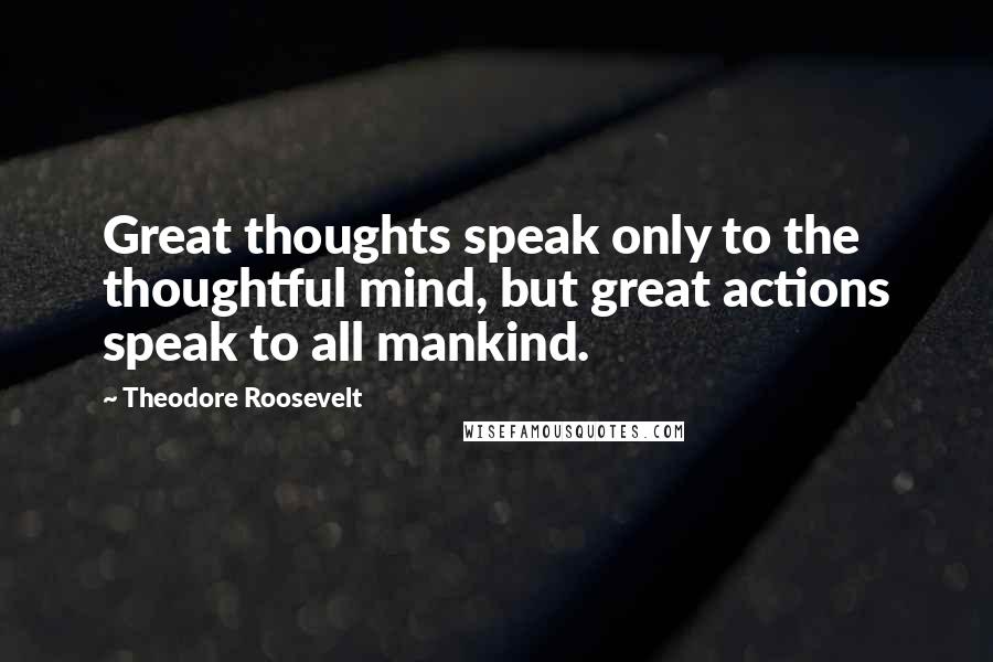 Theodore Roosevelt quotes: Great thoughts speak only to the thoughtful mind, but great actions speak to all mankind.