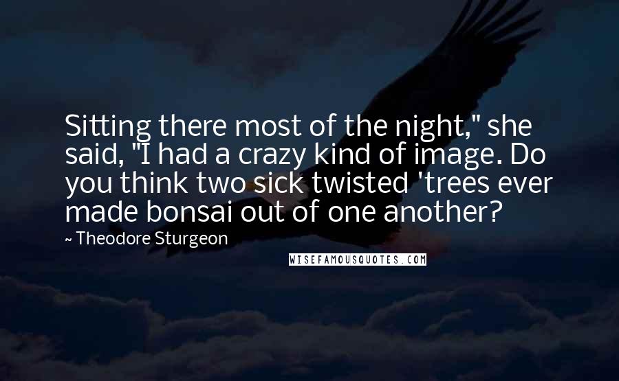 Theodore Sturgeon quotes: Sitting there most of the night," she said, "I had a crazy kind of image. Do you think two sick twisted 'trees ever made bonsai out of one another?