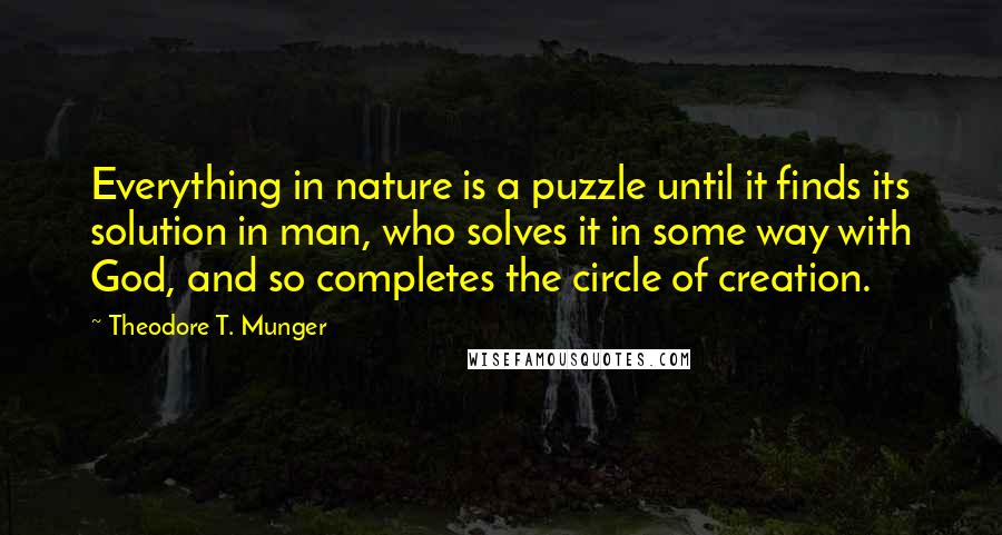 Theodore T. Munger quotes: Everything in nature is a puzzle until it finds its solution in man, who solves it in some way with God, and so completes the circle of creation. Theodore T. Munger quotes: Everything in nature is a puzzle until it finds its solution in man, who solves it in some way with God, and so completes the circle of creation.