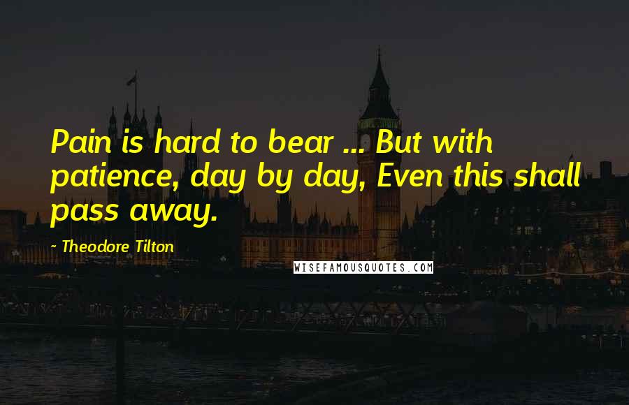 Theodore Tilton quotes: Pain is hard to bear ... But with patience, day by day, Even this shall pass away.