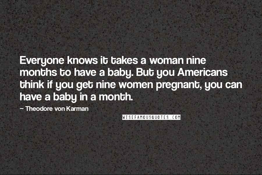 Theodore Von Karman quotes: Everyone knows it takes a woman nine months to have a baby. But you Americans think if you get nine women pregnant, you can have a baby in a month. Theodore Von Karman quotes: Everyone knows it takes a woman nine months to have a baby. But you Americans think if you get nine women pregnant, you can have a baby in a month.