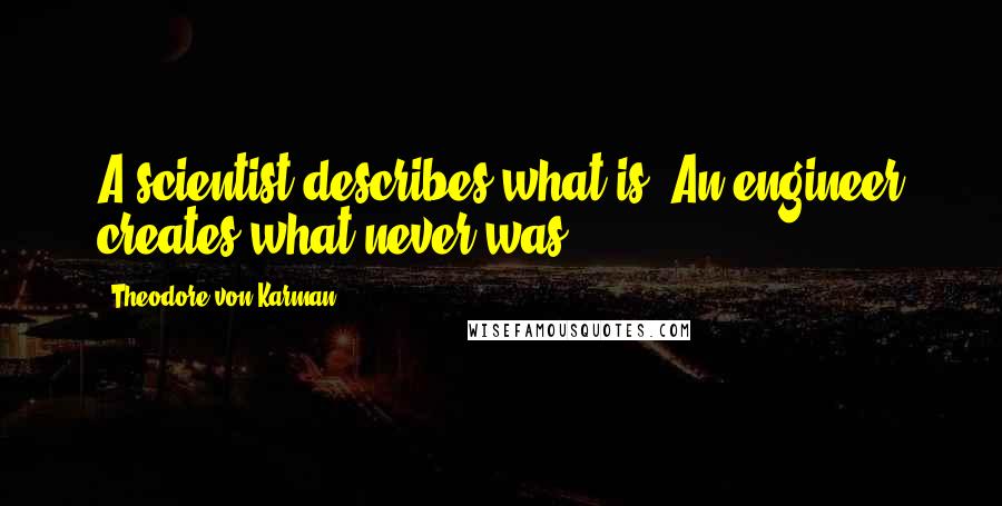 Theodore Von Karman quotes: A scientist describes what is. An engineer creates what never was. Theodore Von Karman quotes: A scientist describes what is. An engineer creates what never was.