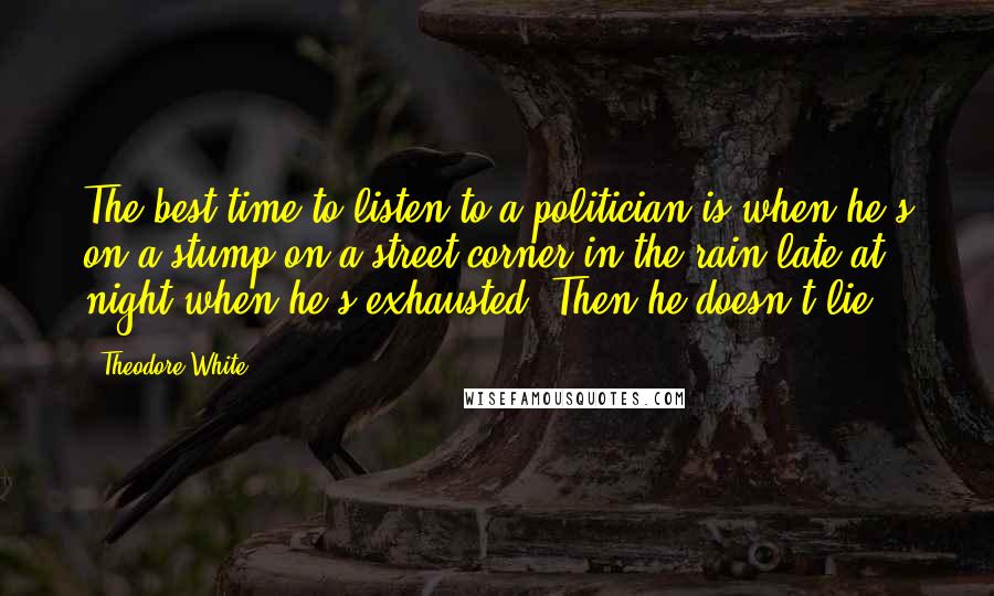 Theodore White quotes: The best time to listen to a politician is when he's on a stump on a street corner in the rain late at night when he's exhausted. Then he doesn't