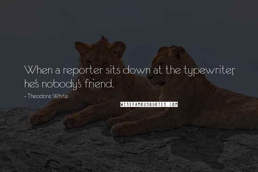 Theodore White quotes: When a reporter sits down at the typewriter, he's nobody's friend.