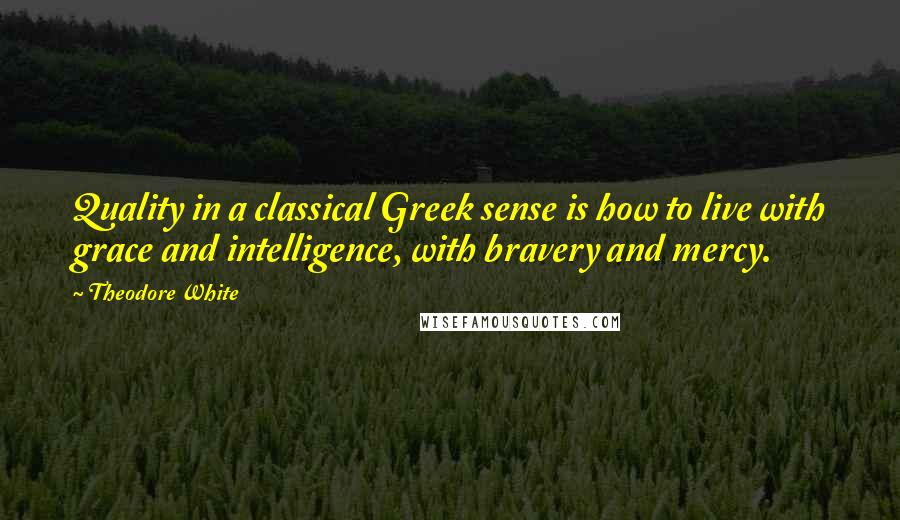 Theodore White quotes: Quality in a classical Greek sense is how to live with grace and intelligence, with bravery and mercy.