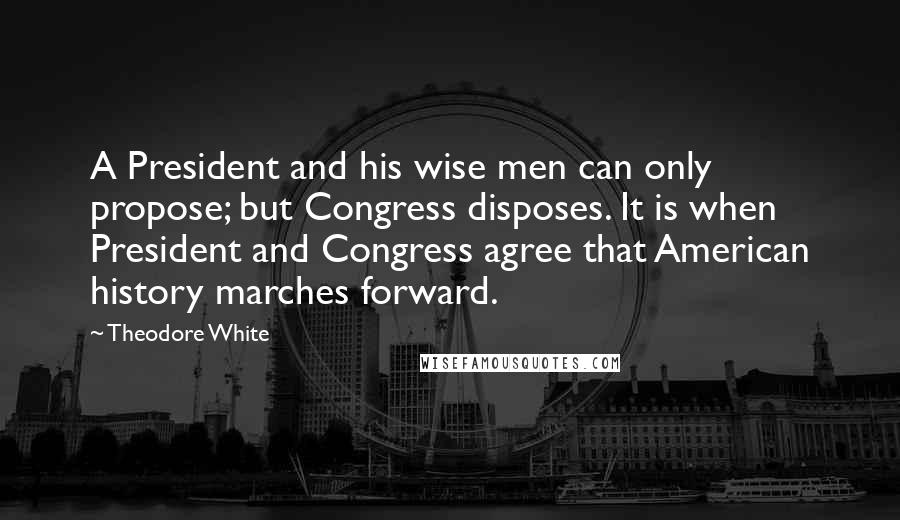 Theodore White quotes: A President and his wise men can only propose; but Congress disposes. It is when President and Congress agree that American history marches forward.