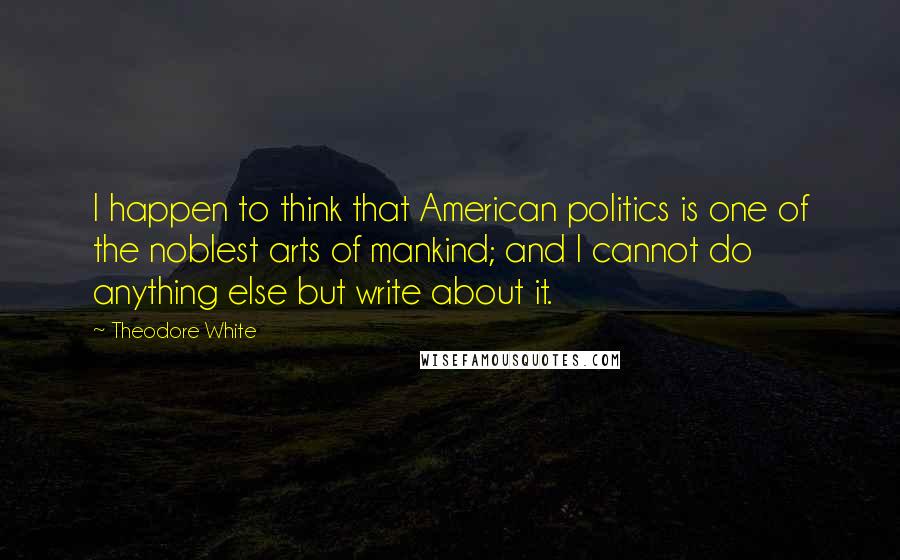 Theodore White quotes: I happen to think that American politics is one of the noblest arts of mankind; and I cannot do anything else but write about it.