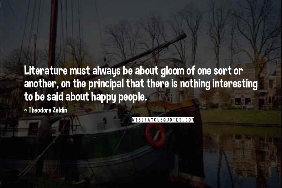 Theodore Zeldin quotes: Literature must always be about gloom of one sort or another, on the principal that there is nothing interesting to be said about happy people.