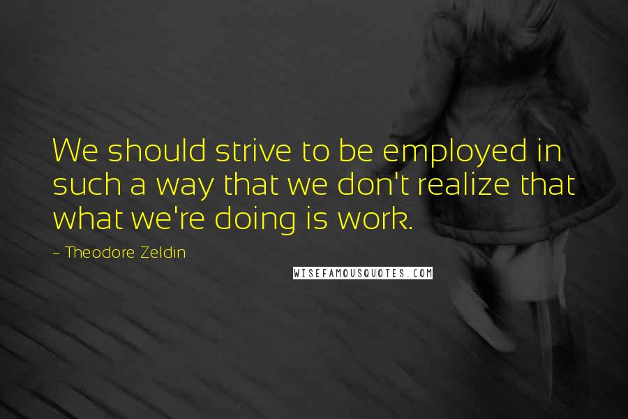 Theodore Zeldin quotes: We should strive to be employed in such a way that we don't realize that what we're doing is work.
