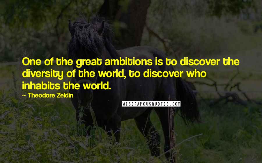 Theodore Zeldin quotes: One of the great ambitions is to discover the diversity of the world, to discover who inhabits the world.