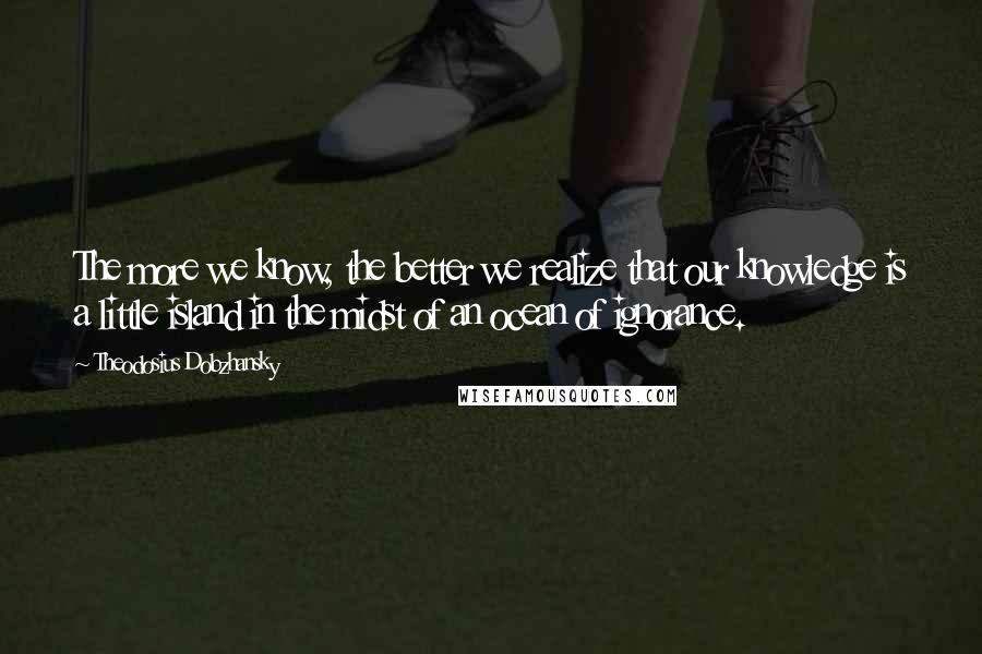 Theodosius Dobzhansky quotes: The more we know, the better we realize that our knowledge is a little island in the midst of an ocean of ignorance.