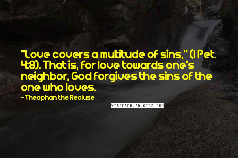Theophan The Recluse quotes: "Love covers a multitude of sins," (I Pet. 4:8). That is, for love towards one's neighbor, God forgives the sins of the one who loves. Theophan The Recluse quotes: "Love covers a multitude of sins," (I Pet. 4:8). That is, for love towards one's neighbor, God forgives the sins of the one who loves.