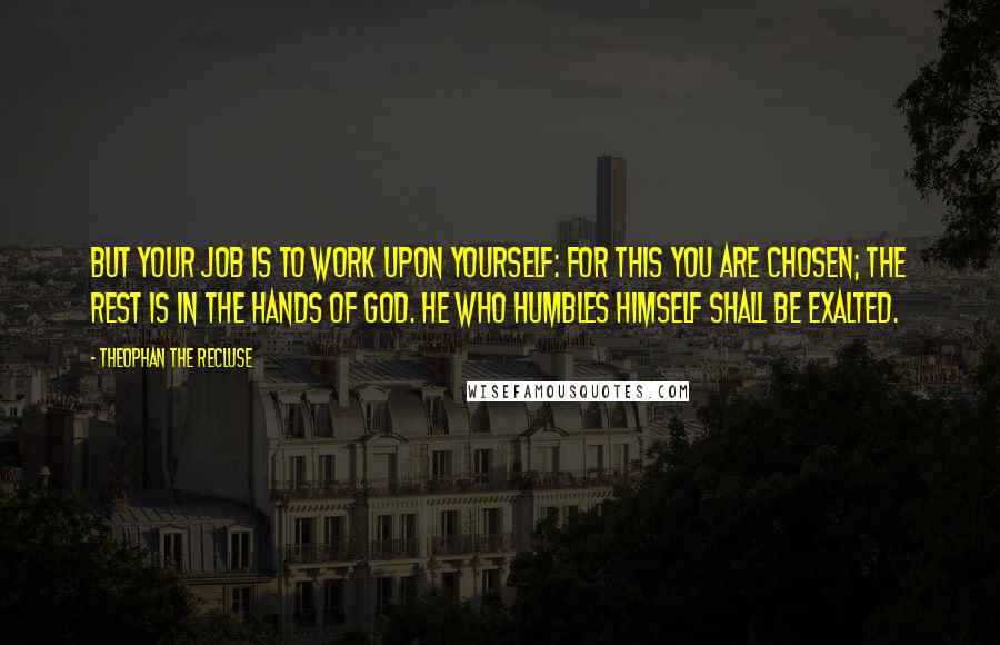 Theophan The Recluse quotes: But your job is to work upon yourself: for this you are chosen; the rest is in the hands of God. He who humbles himself shall be exalted. Theophan The Recluse quotes: But your job is to work upon yourself: for this you are chosen; the rest is in the hands of God. He who humbles himself shall be exalted.