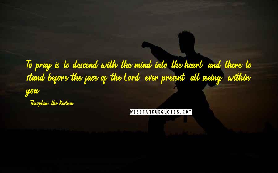 Theophan The Recluse quotes: To pray is to descend with the mind into the heart, and there to stand before the face of the Lord, ever-present, all seeing, within you.