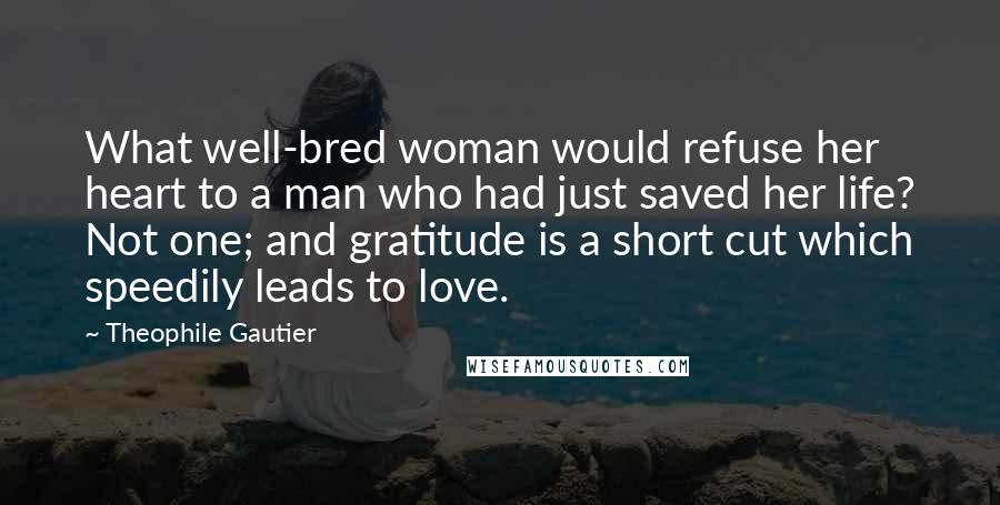Theophile Gautier quotes: What well-bred woman would refuse her heart to a man who had just saved her life? Not one; and gratitude is a short cut which speedily leads to love.