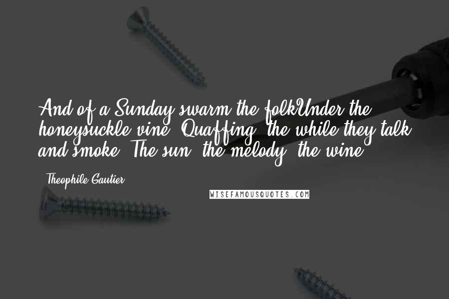 Theophile Gautier quotes: And of a Sunday swarm the folkUnder the honeysuckle vine, Quaffing, the while they talk and smoke, The sun, the melody, the wine.